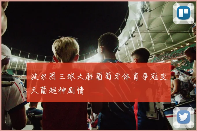 波尔图三球大胜葡萄牙体育争冠变天葡超神剧情