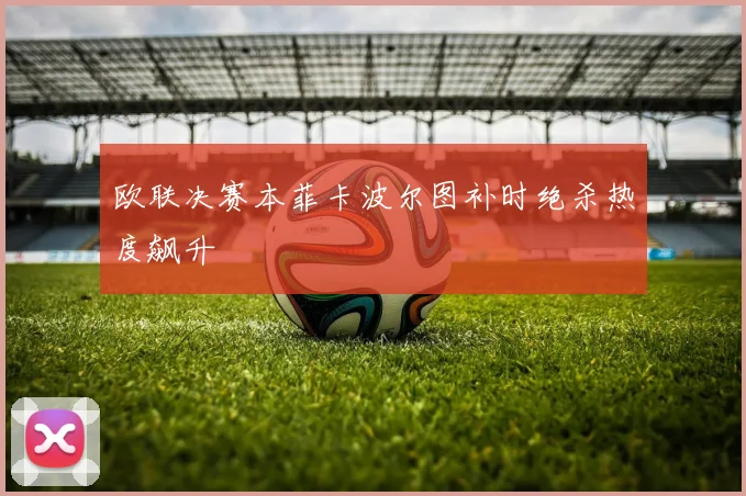 欧联决赛本菲卡波尔图补时绝杀热度飙升
