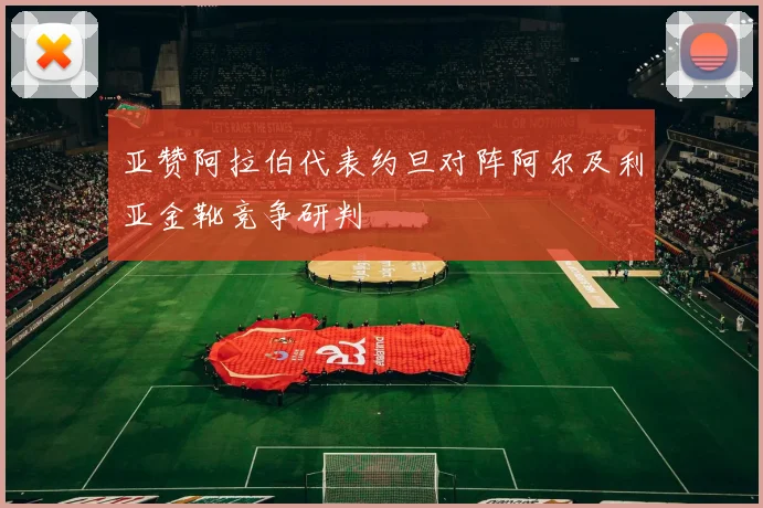 亚赞阿拉伯代表约旦对阵阿尔及利亚金靴竞争研判