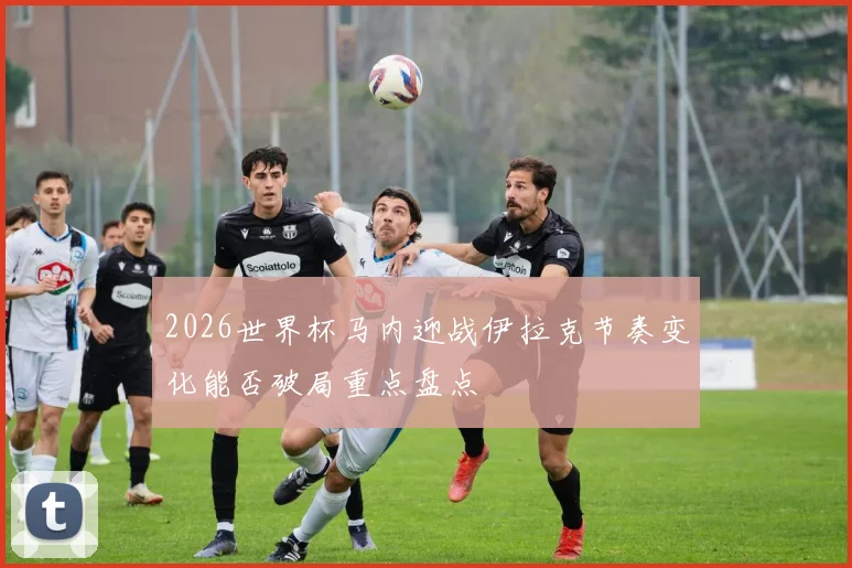 2026世界杯马内迎战伊拉克节奏变化能否破局重点盘点