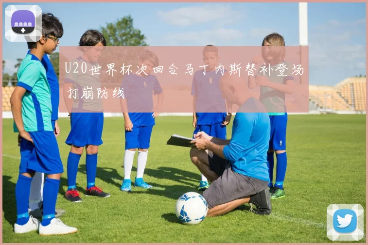 U20世界杯次回合马丁内斯替补登场打崩防线
