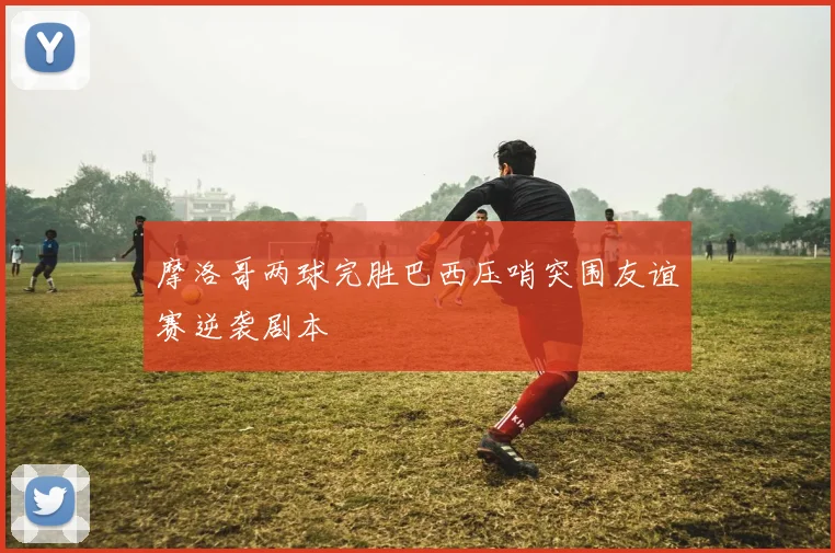 摩洛哥两球完胜巴西压哨突围友谊赛逆袭剧本