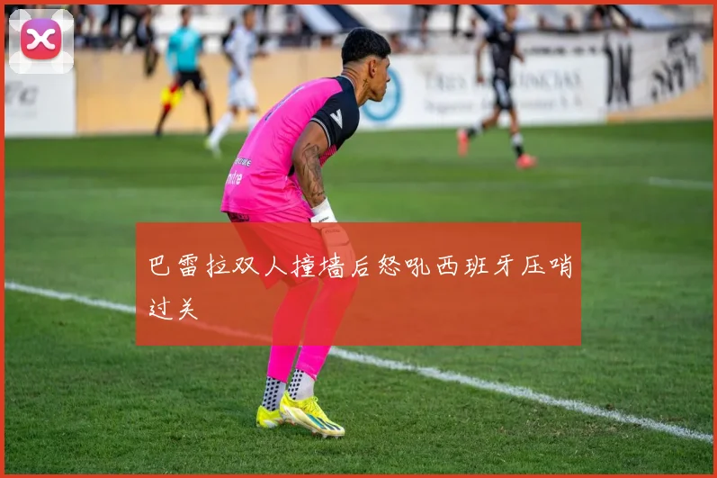 巴雷拉双人撞墙后怒吼西班牙压哨过关