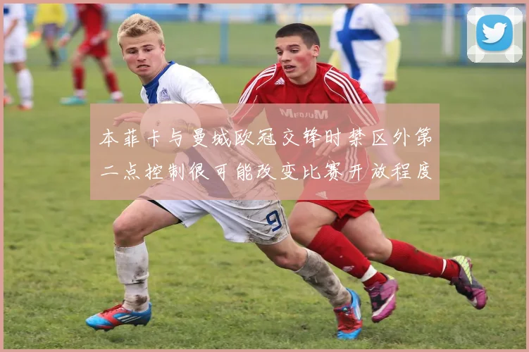 本菲卡与曼城欧冠交锋时禁区外第二点控制很可能改变比赛开放程度
