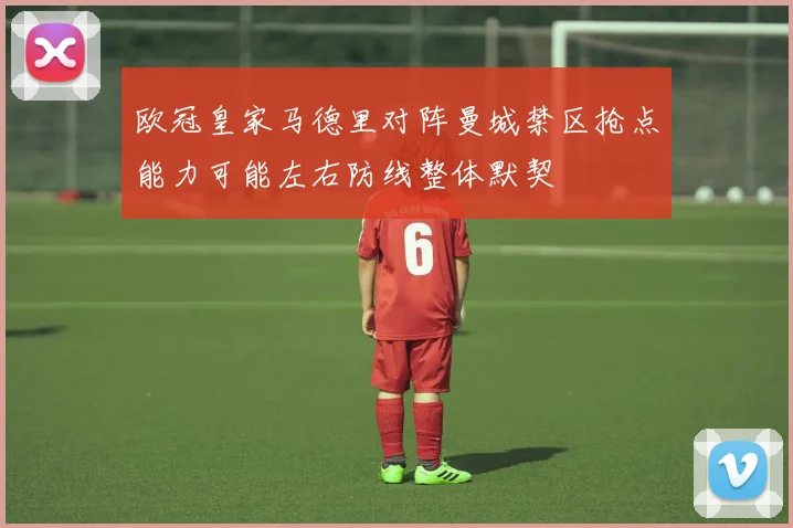 欧冠皇家马德里对阵曼城禁区抢点能力可能左右防线整体默契