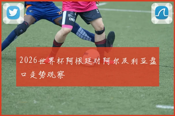 2026世界杯阿根廷对阿尔及利亚盘口走势观察