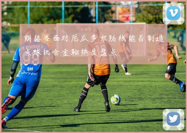 朗赫洛面对厄瓜多尔防线能否制造点球机会金靴热度盘点