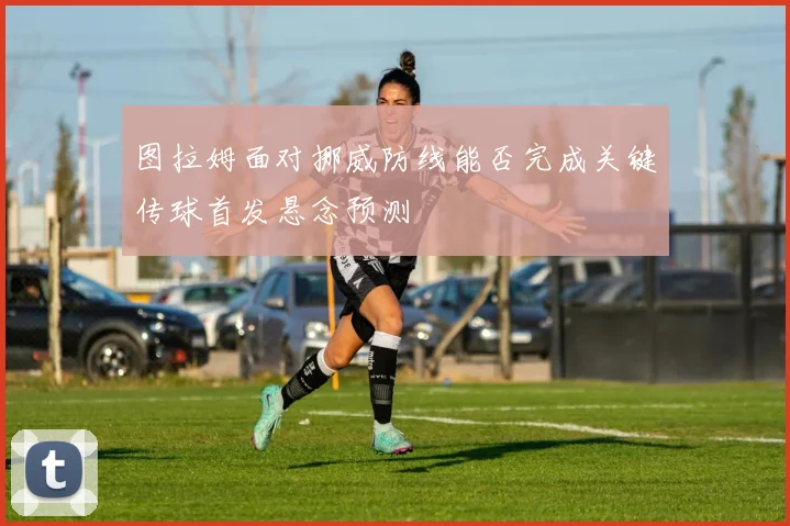 图拉姆面对挪威防线能否完成关键传球首发悬念预测
