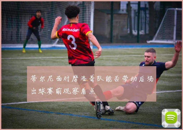 蒂尔尼面对摩洛哥队能否带动后场出球赛前观察看点