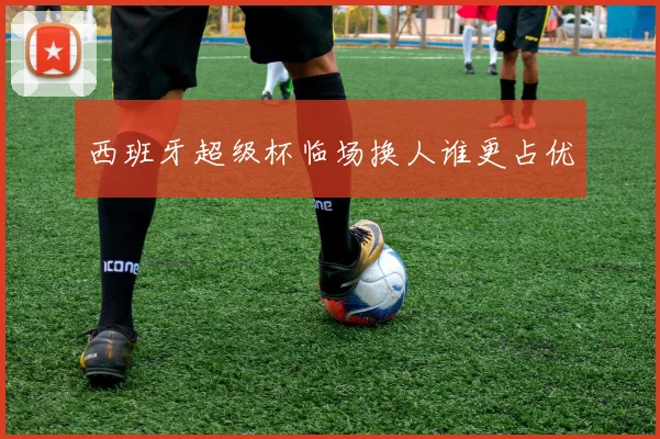 西班牙超级杯临场换人谁更占优