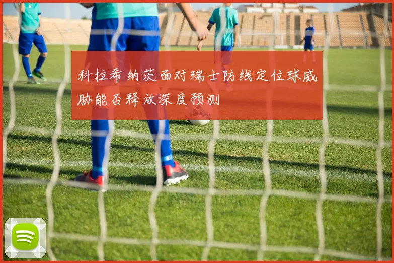 科拉希纳茨面对瑞士防线定位球威胁能否释放深度预测