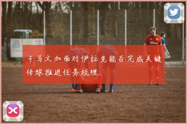 卡马文加面对伊拉克能否完成关键传球推进任务梳理