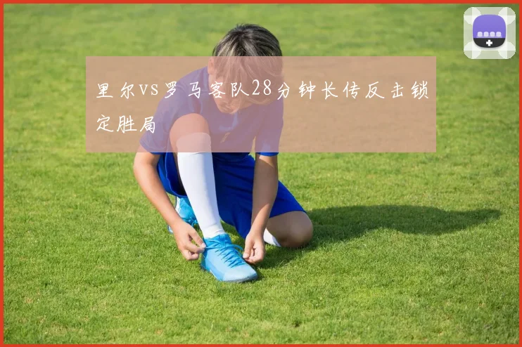 里尔vs罗马客队28分钟长传反击锁定胜局
