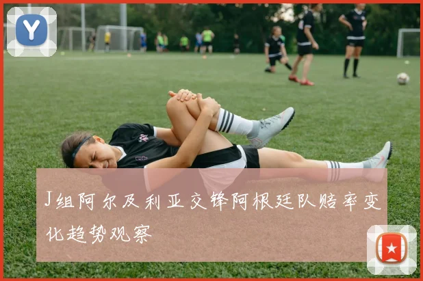 J组阿尔及利亚交锋阿根廷队赔率变化趋势观察