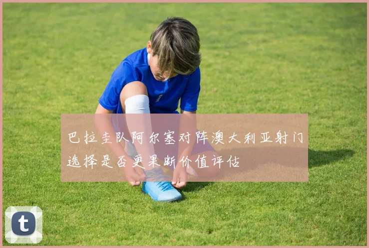 巴拉圭队阿尔塞对阵澳大利亚射门选择是否更果断价值评估