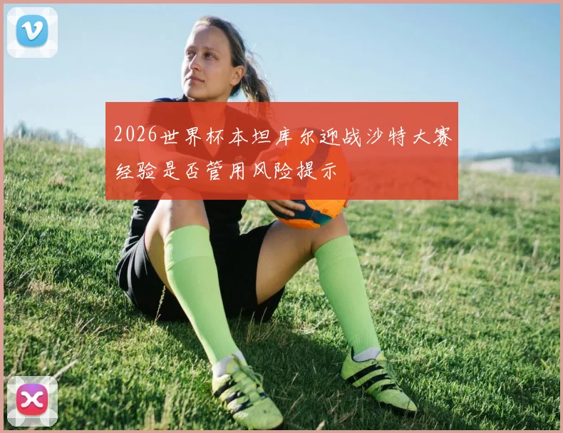 2026世界杯本坦库尔迎战沙特大赛经验是否管用风险提示