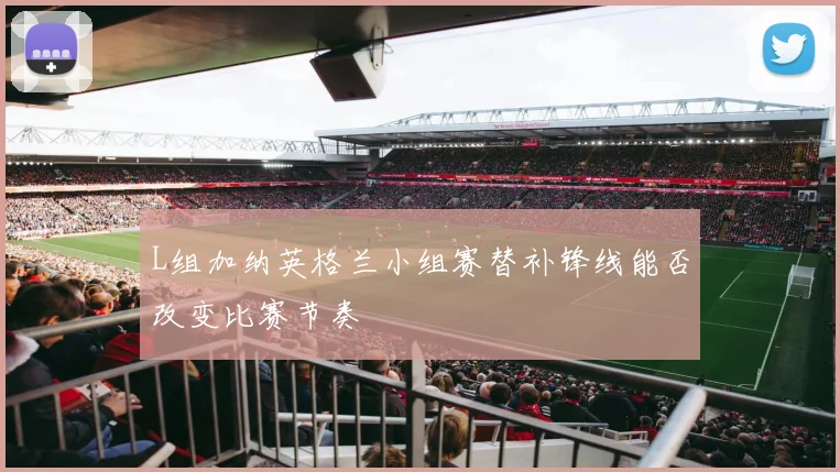 L组加纳英格兰小组赛替补锋线能否改变比赛节奏