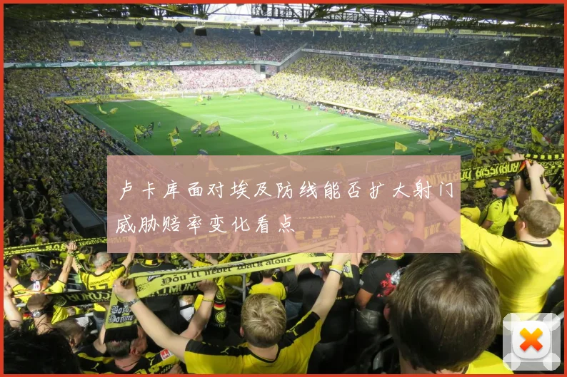 卢卡库面对埃及防线能否扩大射门威胁赔率变化看点
