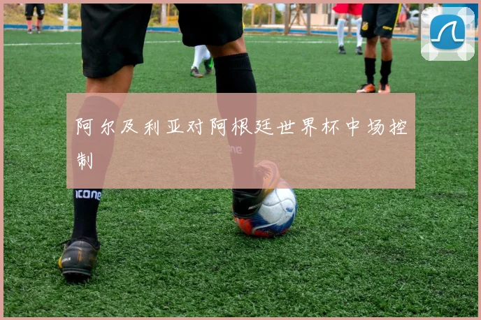 阿尔及利亚对阿根廷世界杯中场控制