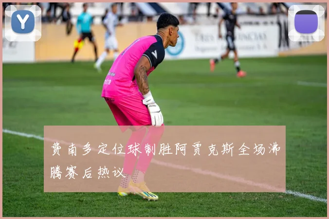 费南多定位球制胜阿贾克斯全场沸腾赛后热议