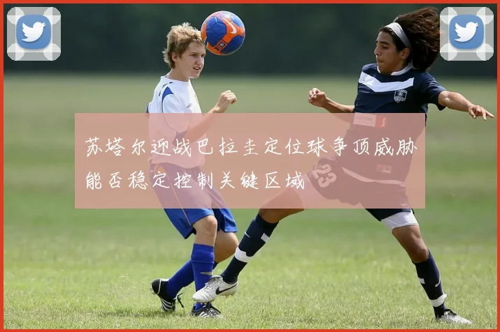 苏塔尔迎战巴拉圭定位球争顶威胁能否稳定控制关键区域
