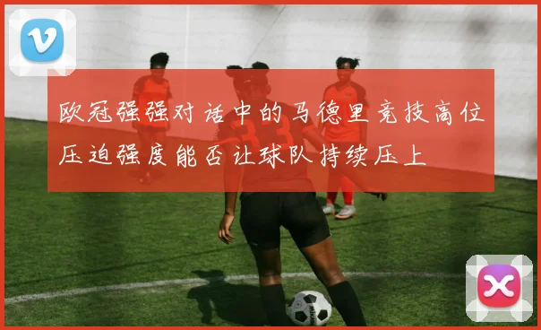 欧冠强强对话中的马德里竞技高位压迫强度能否让球队持续压上