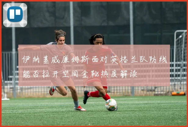 伊纳基威廉姆斯面对英格兰队防线能否拉开空间金靴热度解读