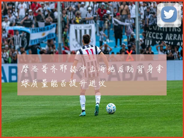 摩洛哥齐耶赫冲击海地后防背身拿球质量能否提升进攻