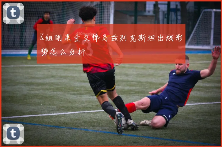 K组刚果金交锋乌兹别克斯坦出线形势怎么分析