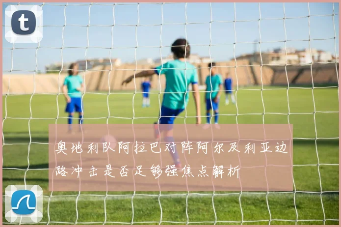 奥地利队阿拉巴对阵阿尔及利亚边路冲击是否足够强焦点解析