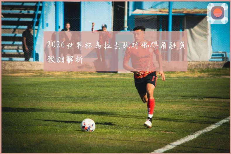 2026世界杯乌拉圭队对佛得角胜负预测解析
