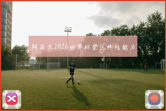 阿菲夫2026世界杯禁区终结能力