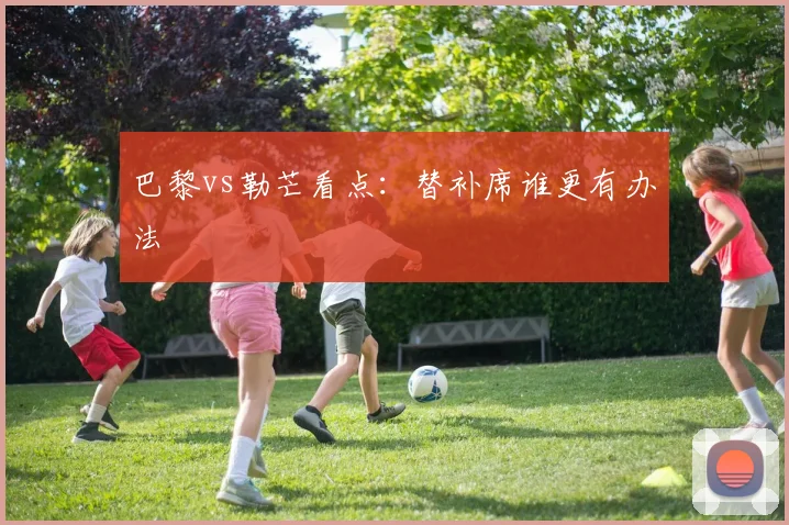 巴黎vs勒芒看点：替补席谁更有办法
