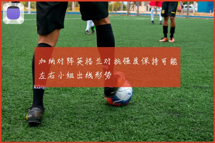 加纳对阵英格兰对抗强度保持可能左右小组出线形势