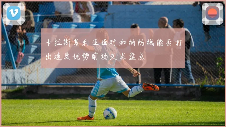 卡拉斯基利亚面对加纳防线能否打出速度优势前场支点盘点