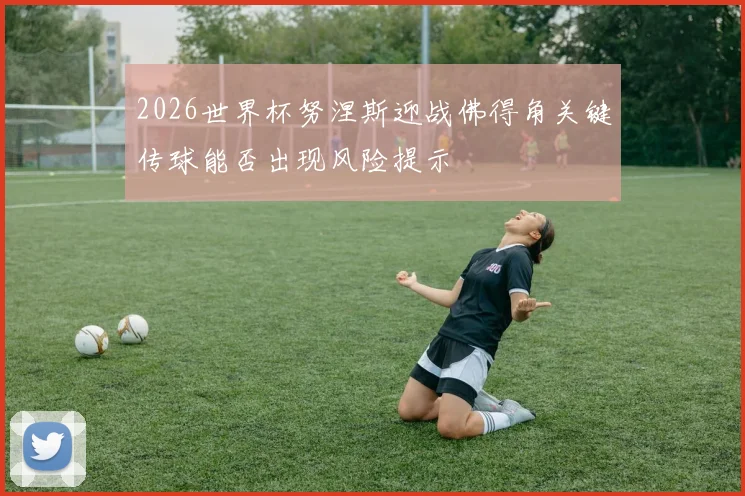2026世界杯努涅斯迎战佛得角关键传球能否出现风险提示