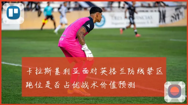 卡拉斯基利亚面对英格兰防线禁区跑位是否占优战术价值预测