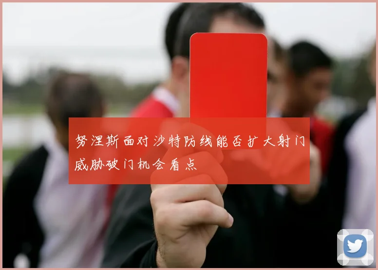努涅斯面对沙特防线能否扩大射门威胁破门机会看点