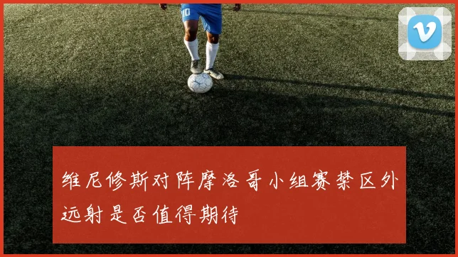 维尼修斯对阵摩洛哥小组赛禁区外远射是否值得期待
